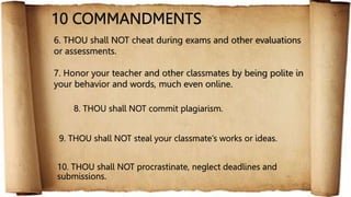 10 COMMANDMENTS
7. Honor your teacher and other classmates by being polite in
your behavior and words, much even online.
9. THOU shall NOT steal your classmate’s works or ideas.
10. THOU shall NOT procrastinate, neglect deadlines and
submissions.
8. THOU shall NOT commit plagiarism.
6. THOU shall NOT cheat during exams and other evaluations
or assessments.
 