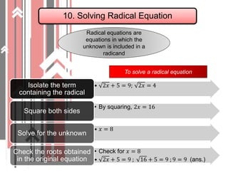 10. Solving Radical Equation
Radical equations are
equations in which the
unknown is included in a
radicand
• 2𝑥 + 5 = 9; 2𝑥 = 4Isolate the term
containing the radical
• By squaring, 2𝑥 = 16
Square both sides
• 𝑥 = 8
Solve for the unknown
• Check for 𝑥 = 8
• 2𝑥 + 5 = 9 ; 16 + 5 = 9 ; 9 = 9 (ans.)
Check the roots obtained
in the original equation
To solve a radical equation
 