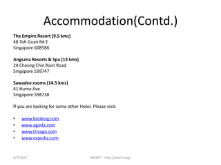 4/7/2017 WASRTI - http://wasrti.org/
Accommodation(Contd.)
The Empire Resort (9.5 kms)
48 Toh Guan Rd E
Singapore 608586
Angsana Resorts & Spa (13 kms)
24 Cheong Chin Nam Road
Singapore 599747
Sawadee rooms (14.5 kms)
41 Hume Ave
Singapore 598738
If you are looking for some other Hotel. Please visit:
• www.booking.com
• www.agoda.com
• www.trivago.com
• www.expedia.com
 