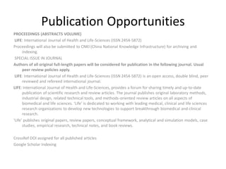 Publication Opportunities
PROCEEDINGS (ABSTRACTS VOLUME)
LIFE: International Journal of Health and Life-Sciences (ISSN 2454-5872)
Proceedings will also be submitted to CNKI (China National Knowledge Infrastructure) for archiving and
indexing.
SPECIAL ISSUE IN JOURNAL
Authors of all original full-length papers will be considered for publication in the following journal. Usual
peer review policies apply.
LIFE: International Journal of Health and Life-Sciences (ISSN 2454-5872) is an open access, double blind, peer
reviewed and refereed international journal.
LIFE: International Journal of Health and Life-Sciences, provides a forum for sharing timely and up-to-date
publication of scientific research and review articles. The journal publishes original laboratory methods,
industrial design, related technical tools, and methods-oriented review articles on all aspects of
biomedical and life sciences. ‘Life’ is dedicated to working with leading medical, clinical and life sciences
research organizations to develop new technologies to support breakthrough biomedical and clinical
research.
‘Life’ publishes original papers, review papers, conceptual framework, analytical and simulation models, case
studies, empirical research, technical notes, and book reviews.
CrossRef DOI assigned for all published articles
Google Scholar Indexing
 