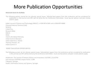 More Publication Opportunities
REGULAR ISSUE IN JOURNAL
The following partner journal do not allocate special issues. Selected best papers from the conference will be considered for
publication in this journal and APC will be borne by the Conference Committee. Usual journal policies and peer-review
policies apply:
Indian Journal of Science and Technology (INDJST); e-ISSN 0974-5645 and p-ISSN 0974-6846
Chemical Abstract Services (CAS)
SCOPUS
J-Gate Plus
Research Bible
EBSCO
DOAJ
Ulrich's Periodical Directory
Indian Science Abstracts
Index Copernicus, Poland
Thomson Reuters, ISI
Indian Science.in
MORE PUBLICATION OPPORTUNITIES
The following journals do not allocate special issues. Selected best papers from the conference will be considered for publication
in this journal and APC will be borne by the Conference Committee. Usual journal policies and peer-review policies apply:
Healthcare: The Journal of Delivery Science and Innovation, ELSEVIER, 2213-0764
Life Sciences, ELSEVIER, Impact Factor: 2.296
3 Biotech, Springer
Health Information Science and Systems, Springer
 