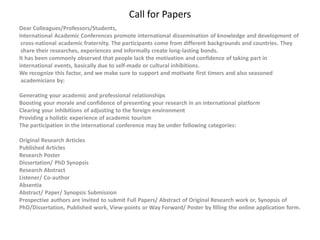 Call for Papers
Dear Colleagues/Professors/Students,
International Academic Conferences promote international dissemination of knowledge and development of
cross-national academic fraternity. The participants come from different backgrounds and countries. They
share their researches, experiences and informally create long-lasting bonds.
It has been commonly observed that people lack the motivation and confidence of taking part in
international events, basically due to self-made or cultural inhibitions.
We recognize this factor, and we make sure to support and motivate first timers and also seasoned
academicians by:
Generating your academic and professional relationships
Boosting your morale and confidence of presenting your research in an international platform
Clearing your inhibitions of adjusting to the foreign environment
Providing a holistic experience of academic tourism
The participation in the international conference may be under following categories:
Original Research Articles
Published Articles
Research Poster
Dissertation/ PhD Synopsis
Research Abstract
Listener/ Co-author
Absentia
Abstract/ Paper/ Synopsis Submission
Prospective authors are invited to submit Full Papers/ Abstract of Original Research work or, Synopsis of
PhD/Dissertation, Published work, View-points or Way Forward/ Poster by filling the online application form.
 