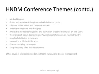 WASRTI - http://wasrti.org/
HNDM Conference Themes (contd.)
• Medical tourism
• Green and sustainable hospitals and rehabilitation centers
• Effective public health and sanitation models
• Alternative medicine and therapies
• Affordable medical care systems and estimation of economic impact on end-users
• Technological, Social, Economic and Psychological challenges on Health Industry
• Novel rehabilitation techniques
• Innovation in Medical Education
• Disease modeling techniques
• Drug discovery, trials and development
Other issues of interest related to healthcare, nursing and disease management
 
