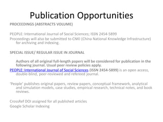 Publication Opportunities
PROCEEDINGS (ABSTRACTS VOLUME)
PEOPLE: International Journal of Social Sciences; ISSN 2454-5899
Proceedings will also be submitted to CNKI (China National Knowledge Infrastructure)
for archiving and indexing.
SPECIAL ISSUE/ REGULAR ISSUE IN JOURNAL
Authors of all original full-length papers will be considered for publication in the
following journal. Usual peer review policies apply.
PEOPLE: International Journal of Social Sciences (ISSN 2454-5899) is an open access,
double-blind, peer-reviewed and refereed journal.
‘People’ publishes original papers, review papers, conceptual framework, analytical
and simulation models, case studies, empirical research, technical notes, and book
reviews.
CrossRef DOI assigned for all published articles
Google Scholar Indexing
 