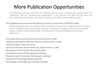 More Publication Opportunities
The following partner journal do not allocate special issues. Selected best papers from the
conference will be considered for publication in this journal and APC will be borne by
the Conference Committee. Usual journal policies and peer-review policies apply:
The Rupkatha Journal on Interdisciplinary Studies in Humanities; ISSN 0975-2935
EBSCO Database/ Elsevier SCOPUS/ MLA International Dierectory/ DOAJ/ Directory of Open
Access Scholarly Resources/ Google Scholar/ The Keepers Registry/ J-Gate/ Journal Seek/
Research Gate/ Ulrichs Web Global Serial Directory/ Universia Biblioteca.net/ Index
Copernicus
The Social Science Journal, Elsevier, Impact Factor: 0.483
Evolution and Human Behavior, Elsevier, Impact Factor: 2.866
Cultural Studies, Taylor & Francis
Journal of Business Research Elsevier, Impact Factor: 1.306
Management International Review, Springer
Asia Pacific Journal of Management, Springer
Education and Information Technologies, Springer
Educational Psychology Review, Springer
Technology, Knowledge and Learning, Springer
 
