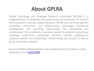 About GPLRA
Global Psychology and Language Research Association (GPLRA) is a
conglomeration of academia and professionals for promotion of research
and innovation, creating a global footprint. GPLRA aims to bring together
worldwide researchers and professionals, encourage intellectual
development and providing opporunities for networking and
collaboration. The association is actively involved in academic networking,
meetings, conferences, workshops, projects, research publications,
academic awards and scholarships. GPLRA invites you to join its diverse
group of advisory members.
Become GPLRA Lifetime Member (no membership fee) by filling a simple
application form: CLICK HERE
 