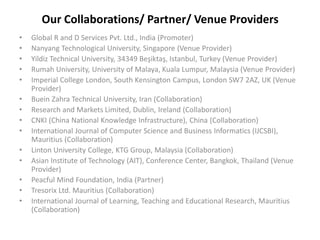 Our Collaborations/ Partner/ Venue Providers
• Global R and D Services Pvt. Ltd., India (Promoter)
• Nanyang Technological University, Singapore (Venue Provider)
• Yildiz Technical University, 34349 Beşiktaş, Istanbul, Turkey (Venue Provider)
• Rumah University, University of Malaya, Kuala Lumpur, Malaysia (Venue Provider)
• Imperial College London, South Kensington Campus, London SW7 2AZ, UK (Venue
Provider)
• Buein Zahra Technical University, Iran (Collaboration)
• Research and Markets Limited, Dublin, Ireland (Collaboration)
• CNKI (China National Knowledge Infrastructure), China (Collaboration)
• International Journal of Computer Science and Business Informatics (IJCSBI),
Mauritius (Collaboration)
• Linton University College, KTG Group, Malaysia (Collaboration)
• Asian Institute of Technology (AIT), Conference Center, Bangkok, Thailand (Venue
Provider)
• Peacful Mind Foundation, India (Partner)
• Tresorix Ltd. Mauritius (Collaboration)
• International Journal of Learning, Teaching and Educational Research, Mauritius
(Collaboration)
 