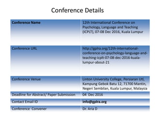 Conference Details
Conference Name 12th International Conference on
Psychology, Language and Teaching
(ICPLT), 07-08 Dec 2016, Kuala Lumpur
Conference URL http://gplra.org/12th-international-
conference-on-psychology-language-and-
teaching-icplt-07-08-dec-2016-kuala-
lumpur-about-21
Conference Venue Linton University College, Persiaran Utl,
Kampung Gebok Batu 12, 71700 Mantin,
Negeri Sembilan, Kuala Lumpur, Malaysia
Deadline for Abstract/ Paper Submission 04 Dec 2016
Contact Email ID info@gplra.org
Conference Convener Dr. Aria D
 