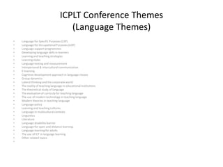 ICPLT Conference Themes
(Language Themes)
• Language for Specific Purposes (LSP)
• Language for OccupationalPurposes (LOP)
• Language support programmes
• Developinglanguage skills in learners
• Learning and teaching strategies
• Learning styles
• Language testing and measurement
• Interpersonal & interculturalcommunication
• E-learning
• Cognitive development approach in language classes
• Group dynamics
• Lateral thinking and the corporate world
• The reality of teaching language in educational institutions
• The theoretical study of language
• The evaluation of curriculafor teaching language
• The use of modern technology in teaching language
• Modern theories in teaching language
• Language policy
• Learning and teaching cultures
• Language in multiculturalcontexts
• Linguistics
• Literature
• Language disabilitylearner
• Language for open and distance learning
• Language learning for adults
• The use of ICT in language learning
• Other related topics
•
 