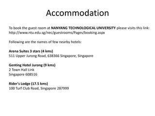 Accommodation
To book the guest room at NANYANG TECHNOLOGICAL UNIVERSITY please visits this link:
http://www.ntu.edu.sg/nec/guestrooms/Pages/booking.aspx
Following are the names of few nearby hotels:
Arena Suites 3 stars (4 kms)
511 Upper Jurong Road, 638366 Singapore, Singapore
Genting Hotel Jurong (9 kms)
2 Town Hall Link
Singapore 608516
Rider's Lodge (17.5 kms)
100 Turf Club Road, Singapore 287999
 