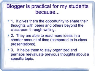 Blogger is practical for my students because... 1.  It gives them the opportunity to share their thoughts with peers and others beyond the classroom through writing. 2.  They are able to read more ideas in a shorter amount of time (compared to in-class presentations). 3.  It helps them to stay organized and perhaps reevaluate previous thoughts about a specific topic.  