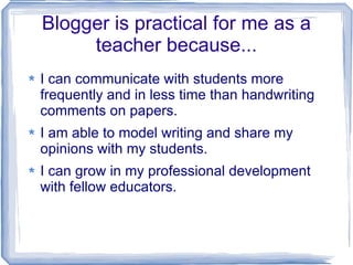 Blogger is practical for me as a teacher because... I can communicate with students more frequently and in less time than handwriting comments on papers.  I am able to model writing and share my opinions with my students. I can grow in my professional development with fellow educators.  