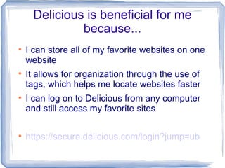 Delicious is beneficial for me because... I can store all of my favorite websites on one website It allows for organization through the use of tags, which helps me locate websites faster I can log on to Delicious from any computer and still access my favorite sites https://secure.delicious.com/login?jump=ub 