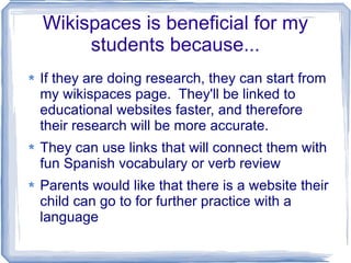Wikispaces is beneficial for my students because... If they are doing research, they can start from my wikispaces page.  They'll be linked to educational websites faster, and therefore their research will be more accurate. They can use links that will connect them with fun Spanish vocabulary or verb review Parents would like that there is a website their child can go to for further practice with a language 