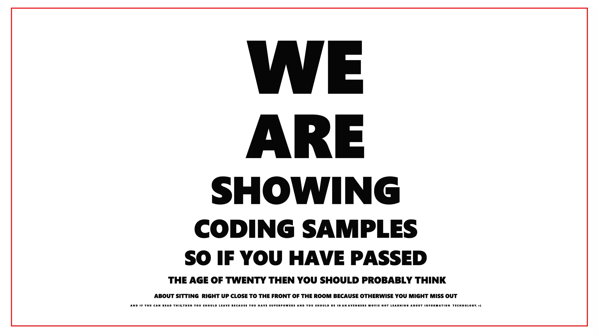 Copyright © 2016, Oracle and/or its affiliates. All rights reserved. |
WE
ARE
SHOWING
CODING SAMPLES
SO IF YOU HAVE PASSED
THE AGE OF TWENTY THEN YOU SHOULD PROBABLY THINK
ABOUT SITTING RIGHT UP CLOSE TO THE FRONT OF THE ROOM BECAUSE OTHERWISE YOU MIGHT MISS OUT
A N D I F Y O U C A N R E A D T H I S, T H E N Y O U S H O U L D L E A V E B E C A U S E Y O U H A V E S U P E R P O W E R S A N D Y O U S H O U L D B E I N A N A V E N G E R S M O V I E N O T L E A R N I N G A B O U T I N F O R M A T I O N T E C H N O L O G Y. :-)
 