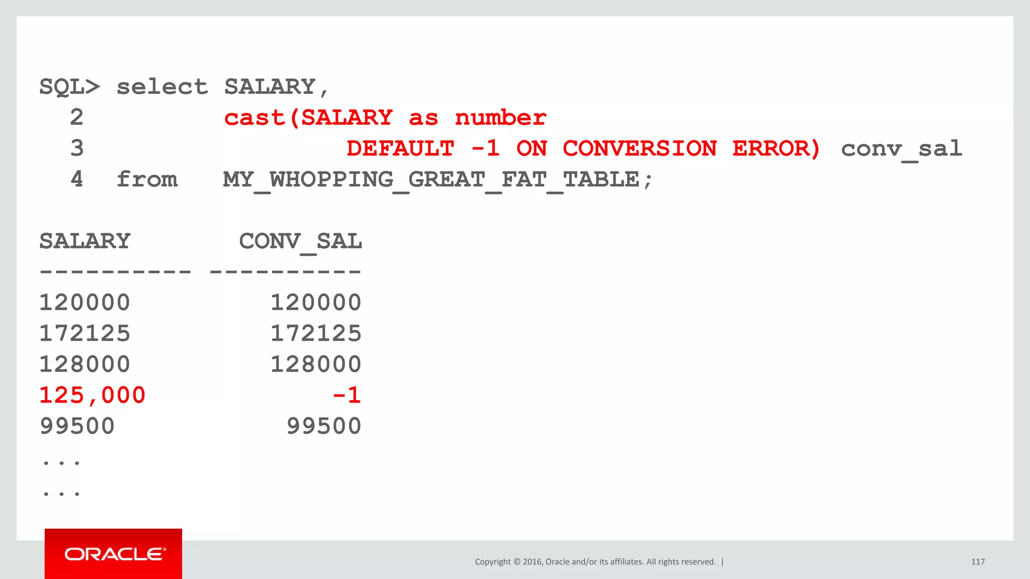Copyright © 2016, Oracle and/or its affiliates. All rights reserved. |
SQL> select SALARY,
2 cast(SALARY as number
3 DEFAULT -1 ON CONVERSION ERROR) conv_sal
4 from MY_WHOPPING_GREAT_FAT_TABLE;
SALARY CONV_SAL
---------- ----------
120000 120000
172125 172125
128000 128000
125,000 -1
99500 99500
...
...
117
 