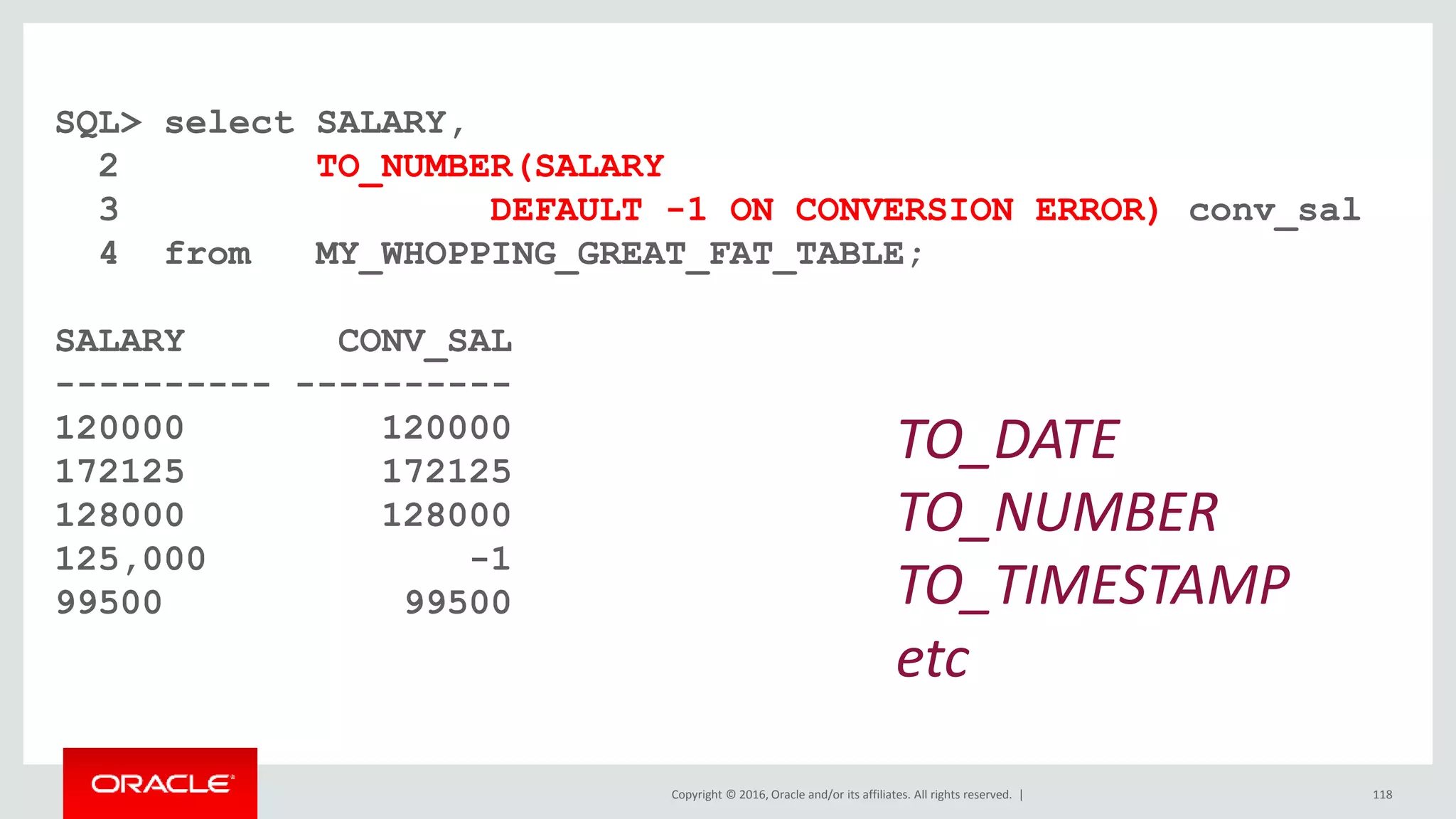Copyright © 2016, Oracle and/or its affiliates. All rights reserved. |
SQL> select SALARY,
2 TO_NUMBER(SALARY
3 DEFAULT -1 ON CONVERSION ERROR) conv_sal
4 from MY_WHOPPING_GREAT_FAT_TABLE;
SALARY CONV_SAL
---------- ----------
120000 120000
172125 172125
128000 128000
125,000 -1
99500 99500
118
TO_DATE
TO_NUMBER
TO_TIMESTAMP
etc
 