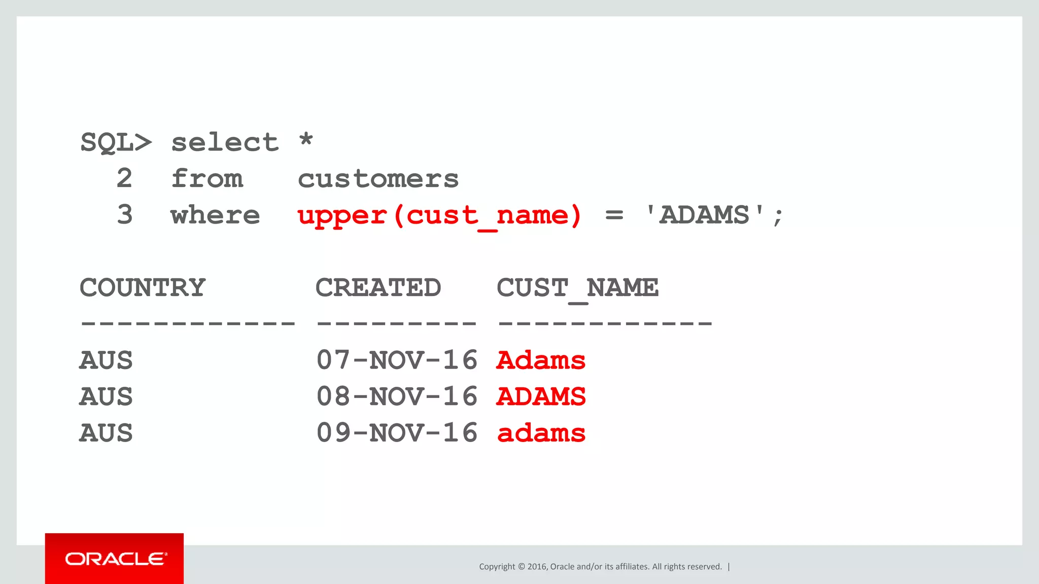 Copyright © 2016, Oracle and/or its affiliates. All rights reserved. |
SQL> select *
2 from customers
3 where upper(cust_name) = 'ADAMS';
COUNTRY CREATED CUST_NAME
------------ --------- ------------
AUS 07-NOV-16 Adams
AUS 08-NOV-16 ADAMS
AUS 09-NOV-16 adams
 