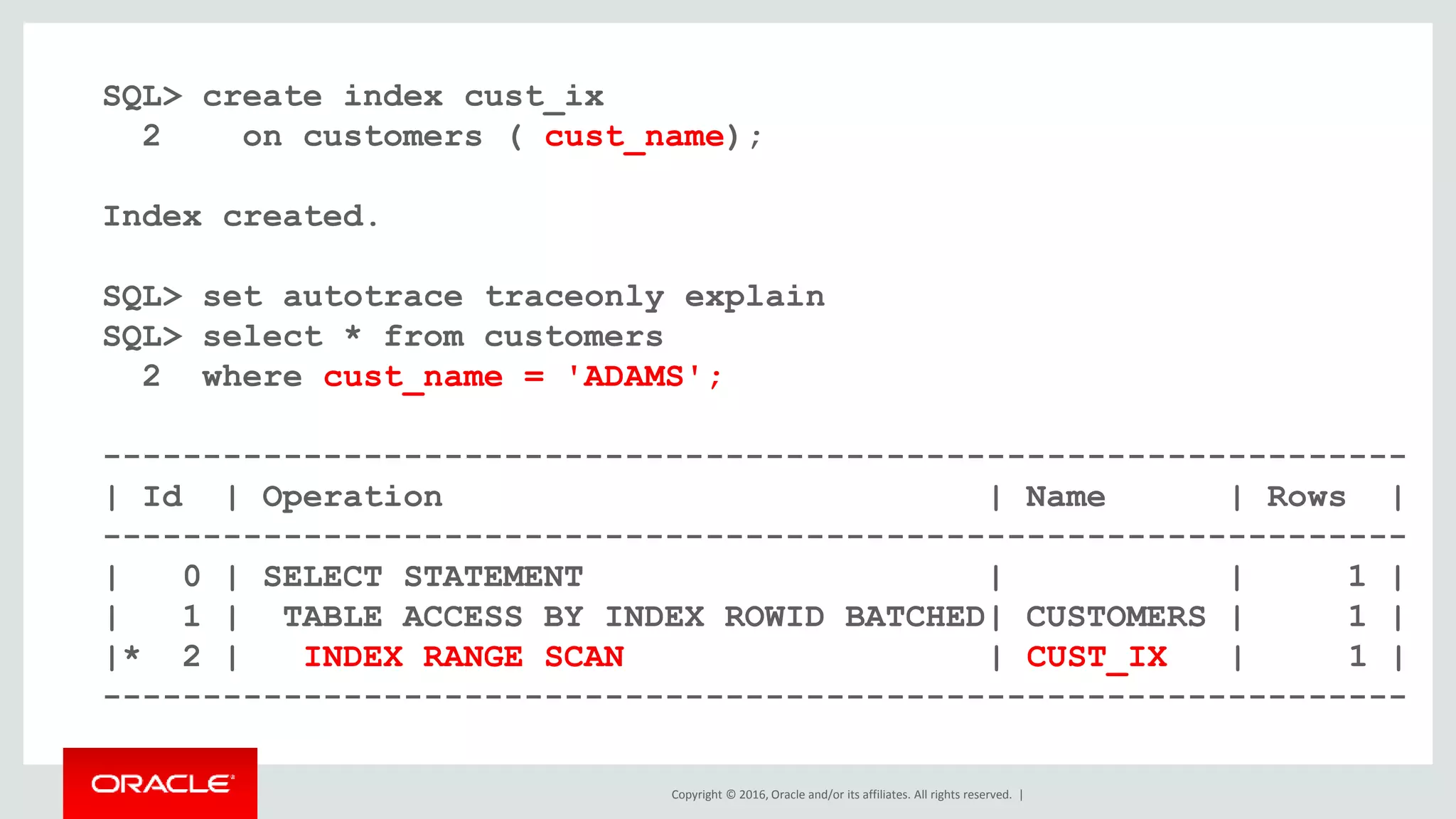 Copyright © 2016, Oracle and/or its affiliates. All rights reserved. |
SQL> create index cust_ix
2 on customers ( cust_name);
Index created.
SQL> set autotrace traceonly explain
SQL> select * from customers
2 where cust_name = 'ADAMS';
-----------------------------------------------------------------
| Id | Operation | Name | Rows |
-----------------------------------------------------------------
| 0 | SELECT STATEMENT | | 1 |
| 1 | TABLE ACCESS BY INDEX ROWID BATCHED| CUSTOMERS | 1 |
|* 2 | INDEX RANGE SCAN | CUST_IX | 1 |
-----------------------------------------------------------------
 