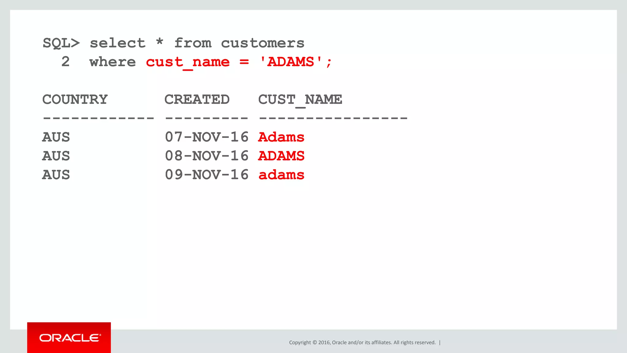 Copyright © 2016, Oracle and/or its affiliates. All rights reserved. |
SQL> select * from customers
2 where cust_name = 'ADAMS';
COUNTRY CREATED CUST_NAME
------------ --------- ----------------
AUS 07-NOV-16 Adams
AUS 08-NOV-16 ADAMS
AUS 09-NOV-16 adams
 