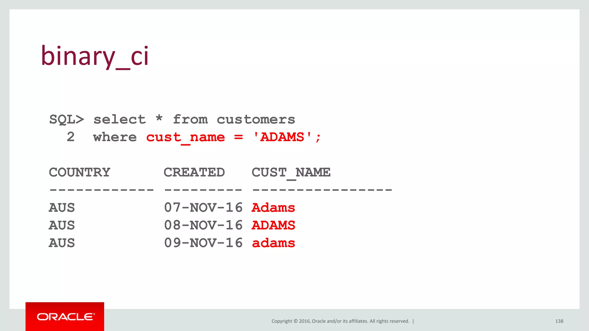 Copyright © 2016, Oracle and/or its affiliates. All rights reserved. | 138
binary_ci
SQL> select * from customers
2 where cust_name = 'ADAMS';
COUNTRY CREATED CUST_NAME
------------ --------- ----------------
AUS 07-NOV-16 Adams
AUS 08-NOV-16 ADAMS
AUS 09-NOV-16 adams
 