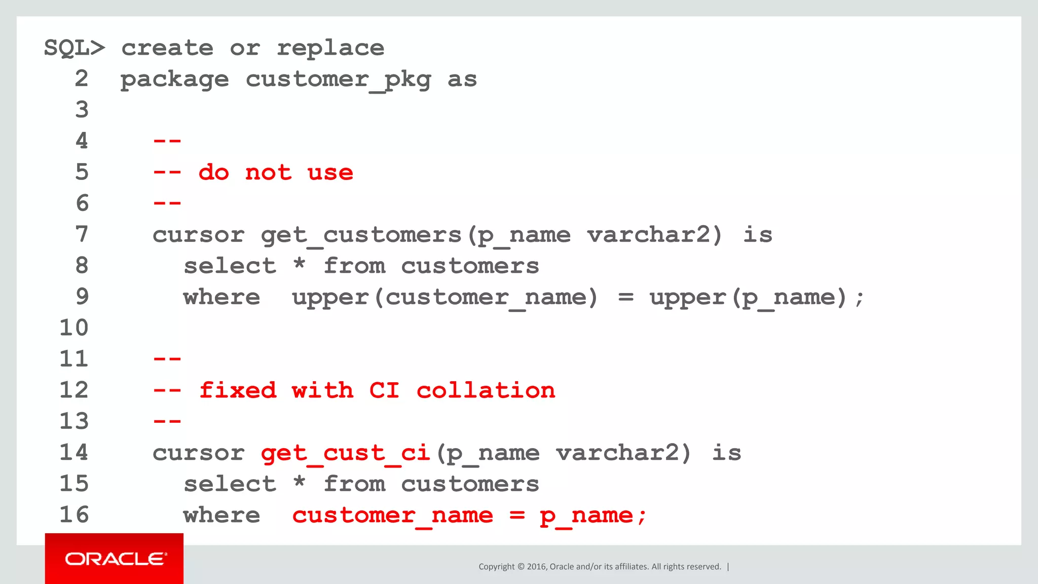 Copyright © 2016, Oracle and/or its affiliates. All rights reserved. |
SQL> create or replace
2 package customer_pkg as
3
4 --
5 -- do not use
6 --
7 cursor get_customers(p_name varchar2) is
8 select * from customers
9 where upper(customer_name) = upper(p_name);
10
11 --
12 -- fixed with CI collation
13 --
14 cursor get_cust_ci(p_name varchar2) is
15 select * from customers
16 where customer_name = p_name;
 