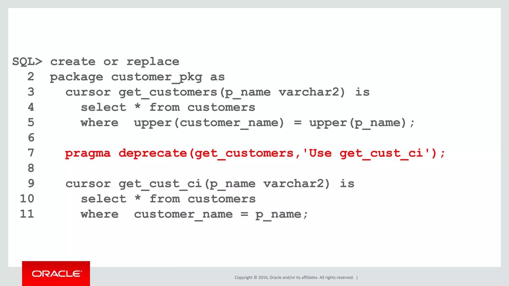 Copyright © 2016, Oracle and/or its affiliates. All rights reserved. |
SQL> create or replace
2 package customer_pkg as
3 cursor get_customers(p_name varchar2) is
4 select * from customers
5 where upper(customer_name) = upper(p_name);
6
7 pragma deprecate(get_customers,'Use get_cust_ci');
8
9 cursor get_cust_ci(p_name varchar2) is
10 select * from customers
11 where customer_name = p_name;
 