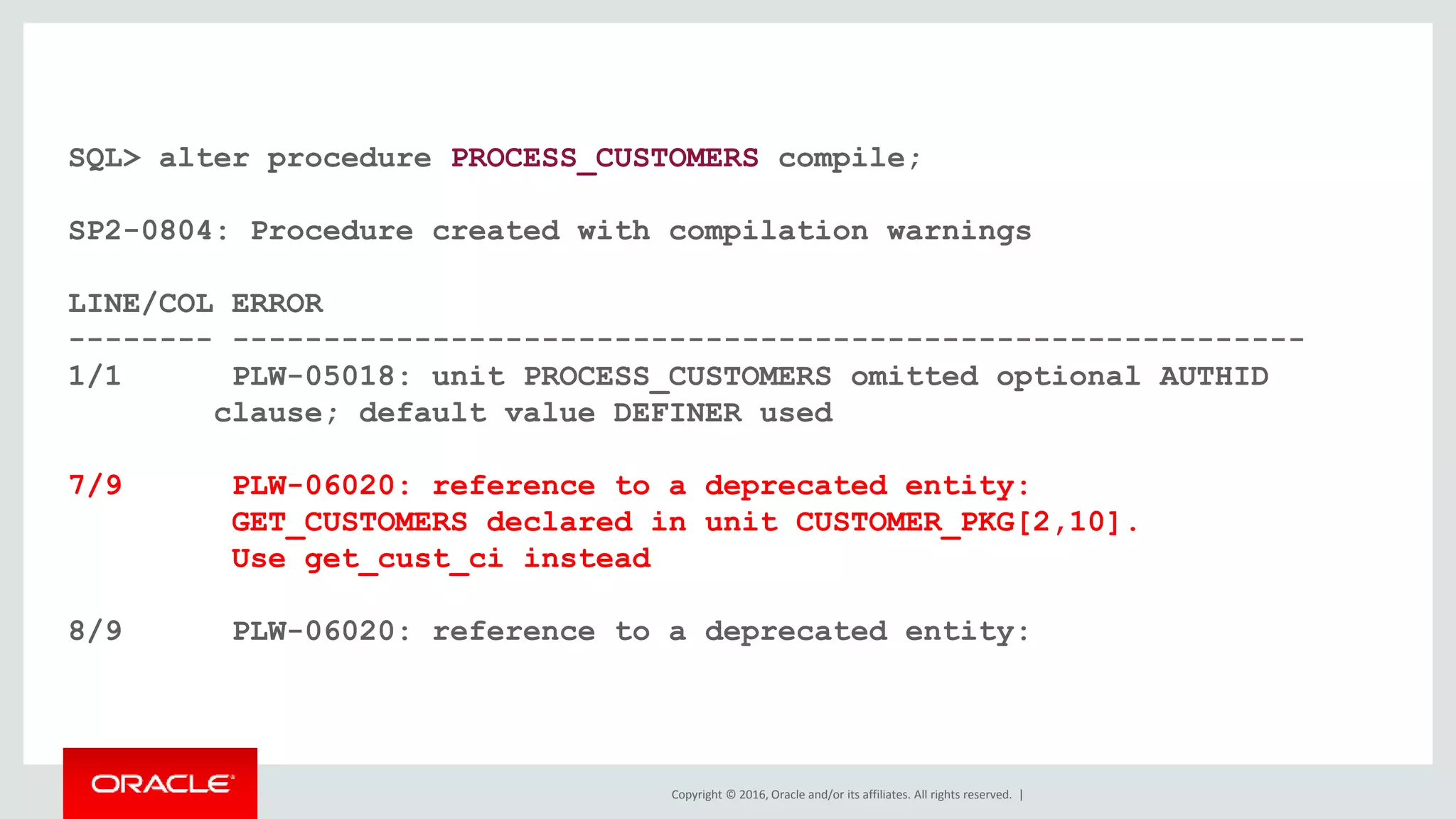 Copyright © 2016, Oracle and/or its affiliates. All rights reserved. |
SQL> alter procedure PROCESS_CUSTOMERS compile;
SP2-0804: Procedure created with compilation warnings
LINE/COL ERROR
-------- -----------------------------------------------------------
1/1 PLW-05018: unit PROCESS_CUSTOMERS omitted optional AUTHID
clause; default value DEFINER used
7/9 PLW-06020: reference to a deprecated entity:
GET_CUSTOMERS declared in unit CUSTOMER_PKG[2,10].
Use get_cust_ci instead
8/9 PLW-06020: reference to a deprecated entity:
 