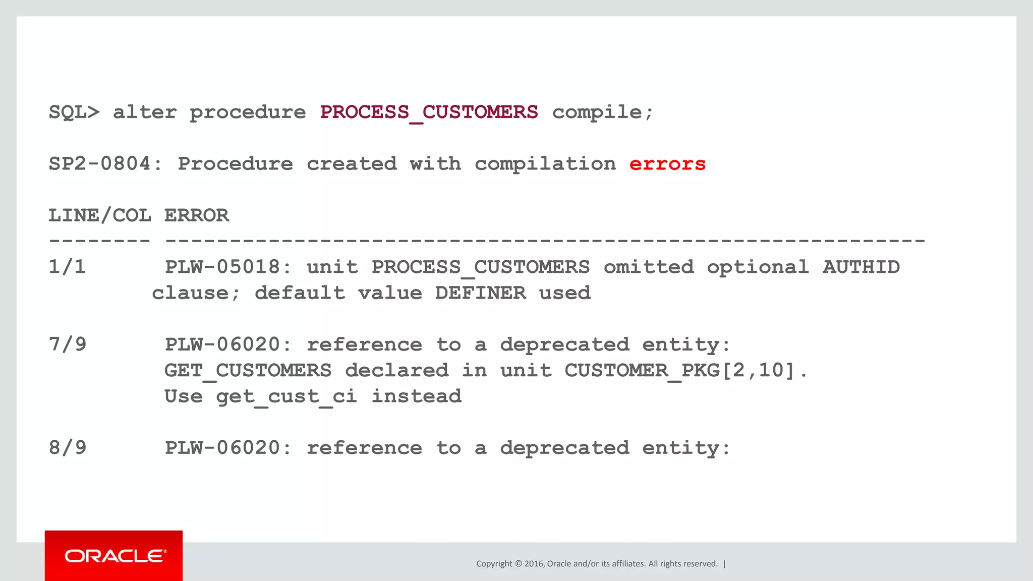 Copyright © 2016, Oracle and/or its affiliates. All rights reserved. |
SQL> alter procedure PROCESS_CUSTOMERS compile;
SP2-0804: Procedure created with compilation errors
LINE/COL ERROR
-------- -----------------------------------------------------------
1/1 PLW-05018: unit PROCESS_CUSTOMERS omitted optional AUTHID
clause; default value DEFINER used
7/9 PLW-06020: reference to a deprecated entity:
GET_CUSTOMERS declared in unit CUSTOMER_PKG[2,10].
Use get_cust_ci instead
8/9 PLW-06020: reference to a deprecated entity:
 