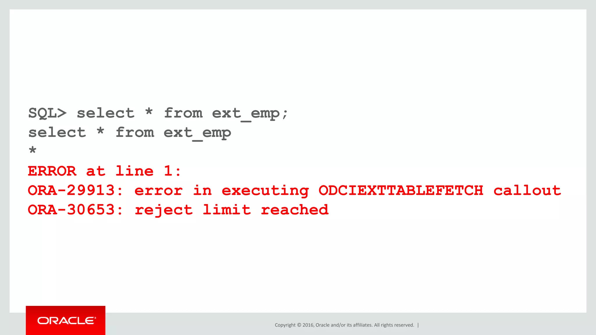 Copyright © 2016, Oracle and/or its affiliates. All rights reserved. |
SQL> select * from ext_emp;
select * from ext_emp
*
ERROR at line 1:
ORA-29913: error in executing ODCIEXTTABLEFETCH callout
ORA-30653: reject limit reached
 