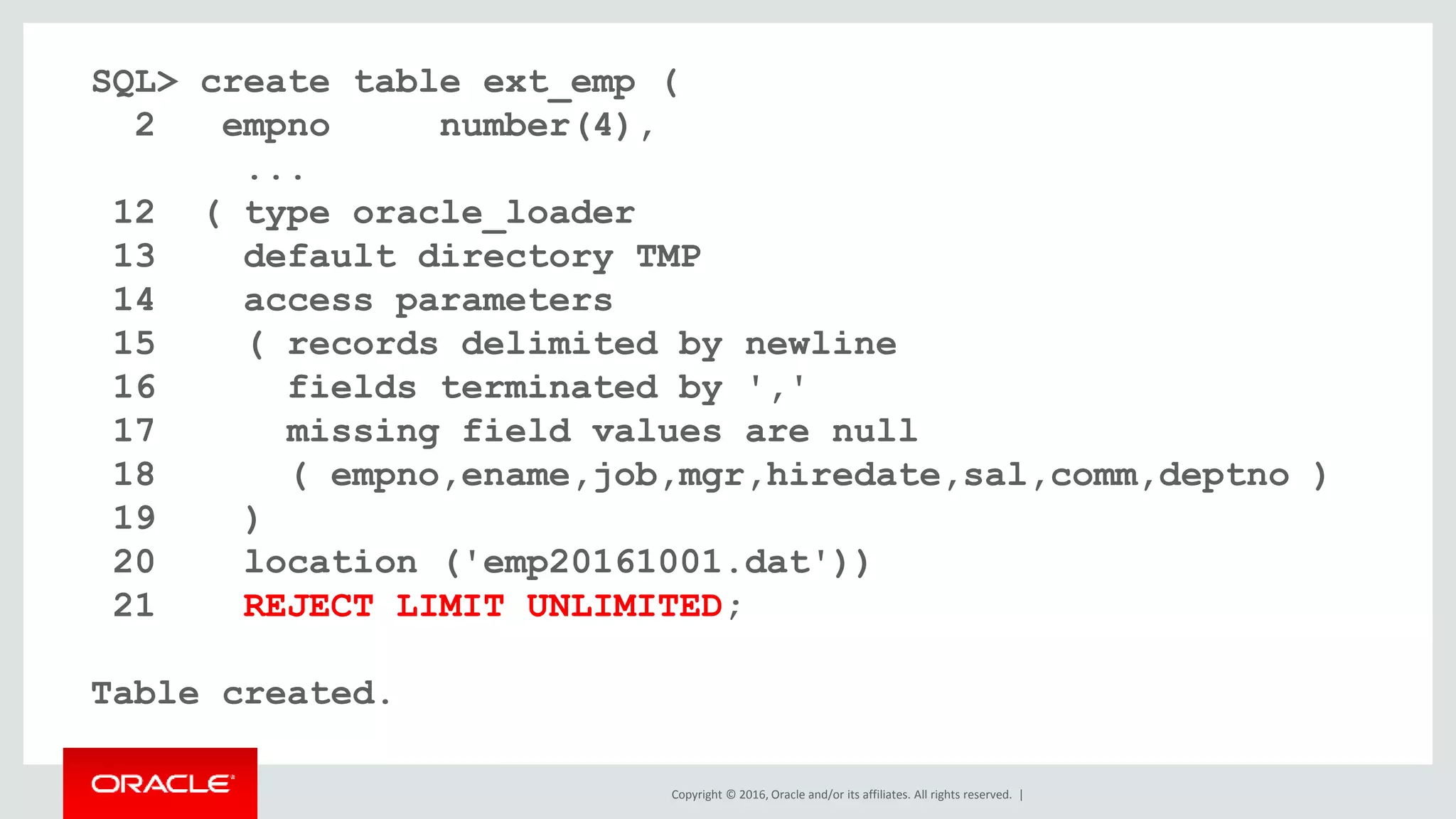 Copyright © 2016, Oracle and/or its affiliates. All rights reserved. |
SQL> create table ext_emp (
2 empno number(4),
...
12 ( type oracle_loader
13 default directory TMP
14 access parameters
15 ( records delimited by newline
16 fields terminated by ','
17 missing field values are null
18 ( empno,ename,job,mgr,hiredate,sal,comm,deptno )
19 )
20 location ('emp20161001.dat'))
21 REJECT LIMIT UNLIMITED;
Table created.
 