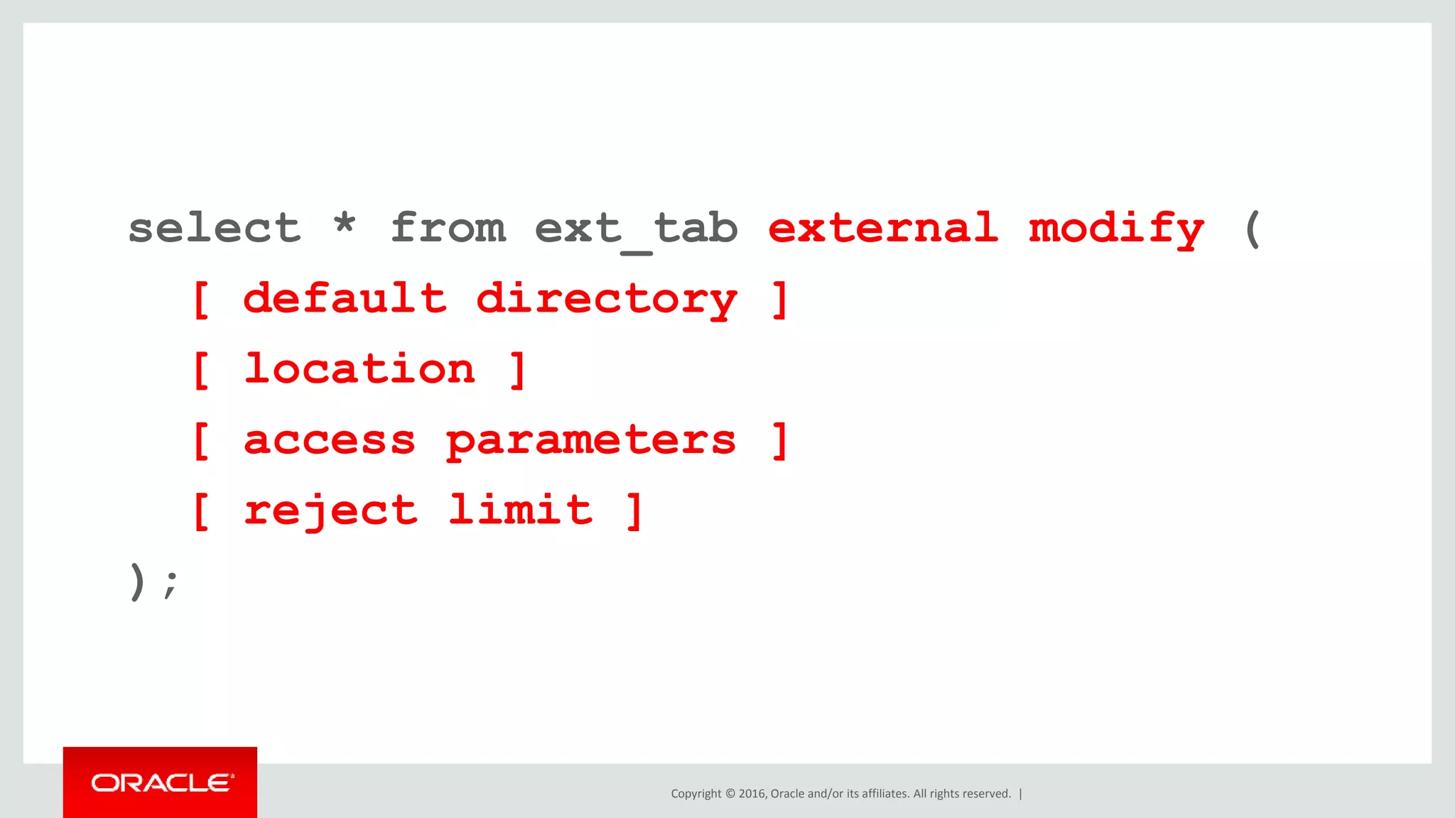 Copyright © 2016, Oracle and/or its affiliates. All rights reserved. |
select * from ext_tab external modify (
[ default directory ]
[ location ]
[ access parameters ]
[ reject limit ]
);
 