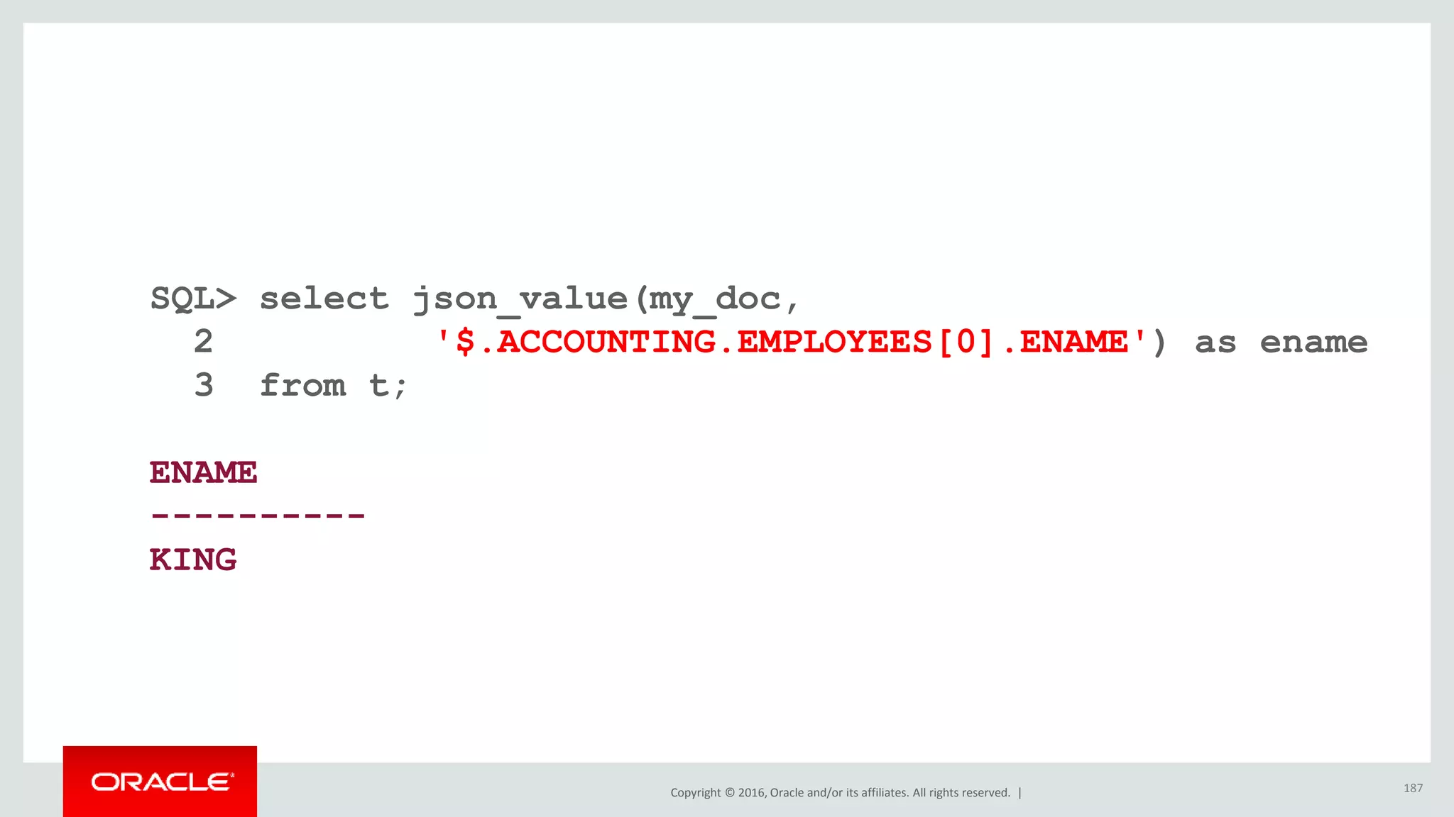 Copyright © 2016, Oracle and/or its affiliates. All rights reserved. |
SQL> select json_value(my_doc,
2 '$.ACCOUNTING.EMPLOYEES[0].ENAME') as ename
3 from t;
ENAME
----------
KING
187
 