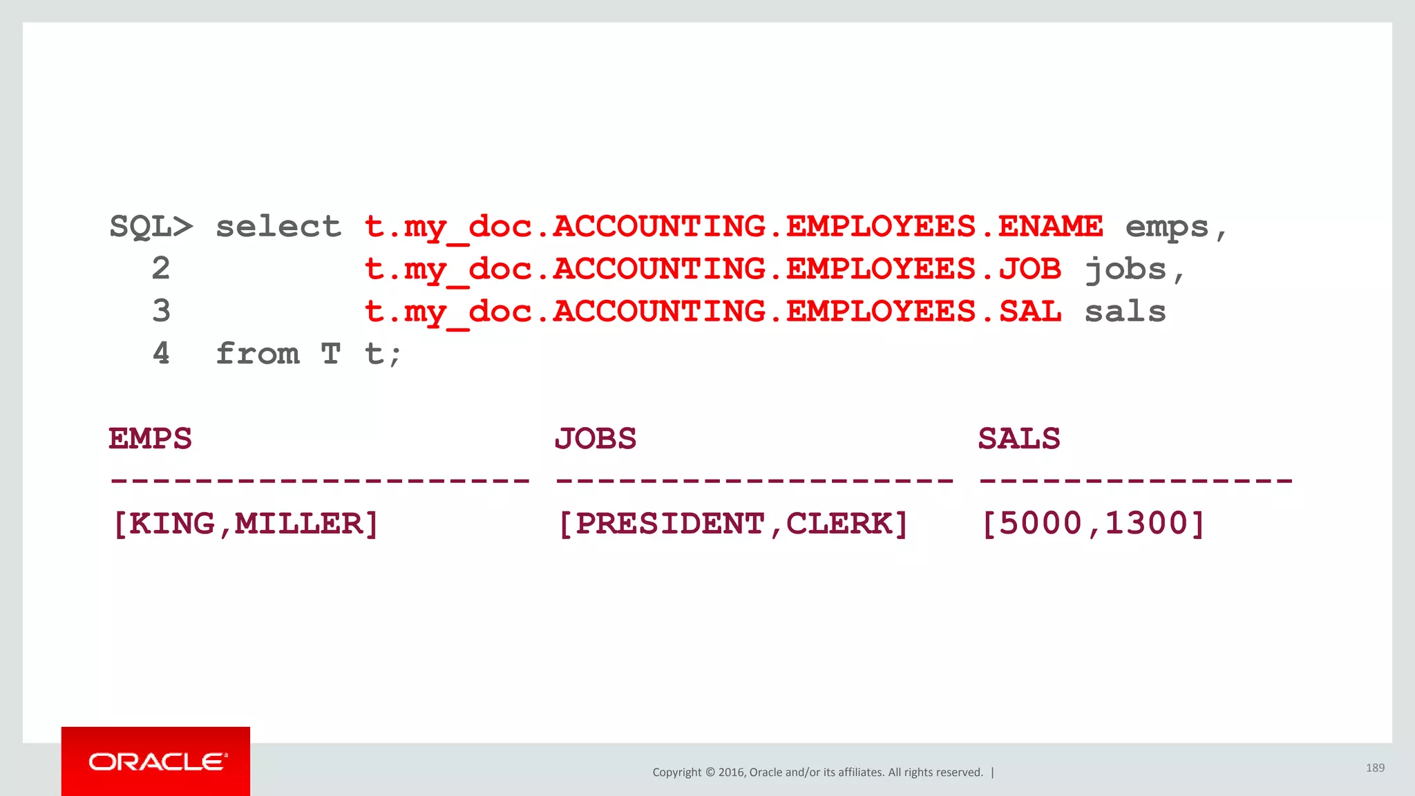 Copyright © 2016, Oracle and/or its affiliates. All rights reserved. |
SQL> select t.my_doc.ACCOUNTING.EMPLOYEES.ENAME emps,
2 t.my_doc.ACCOUNTING.EMPLOYEES.JOB jobs,
3 t.my_doc.ACCOUNTING.EMPLOYEES.SAL sals
4 from T t;
EMPS JOBS SALS
-------------------- ------------------- ---------------
[KING,MILLER] [PRESIDENT,CLERK] [5000,1300]
189
 