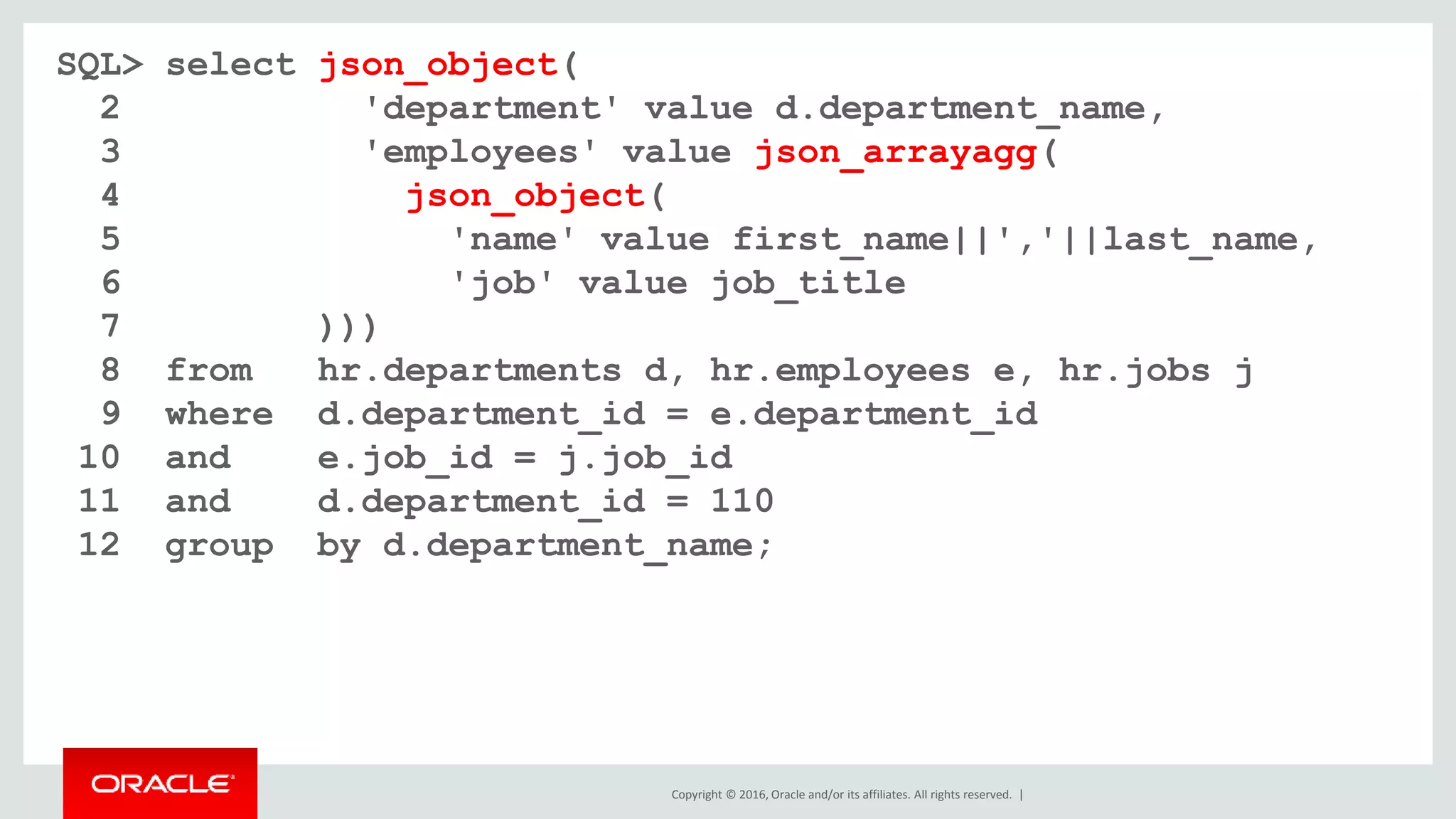Copyright © 2016, Oracle and/or its affiliates. All rights reserved. |
SQL> select json_object(
2 'department' value d.department_name,
3 'employees' value json_arrayagg(
4 json_object(
5 'name' value first_name||','||last_name,
6 'job' value job_title
7 )))
8 from hr.departments d, hr.employees e, hr.jobs j
9 where d.department_id = e.department_id
10 and e.job_id = j.job_id
11 and d.department_id = 110
12 group by d.department_name;
 