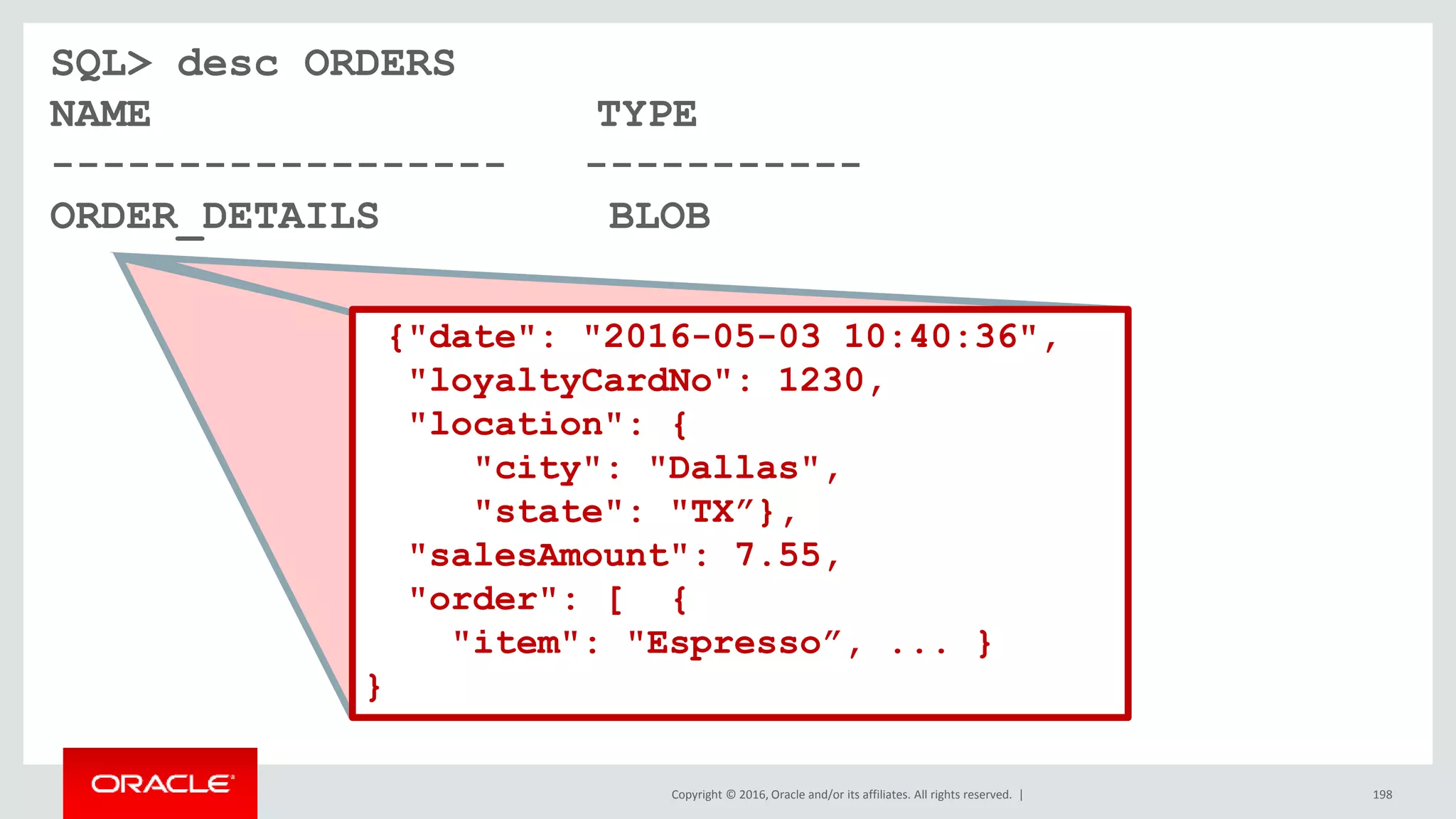 Copyright © 2016, Oracle and/or its affiliates. All rights reserved. | 198
SQL> desc ORDERS
NAME TYPE
------------------ -----------
ORDER_DETAILS BLOB
{"date": "2016-05-03 10:40:36",
"loyaltyCardNo": 1230,
"location": {
"city": "Dallas",
"state": "TX”},
"salesAmount": 7.55,
"order": [ {
"item": "Espresso”, ... }
}
 