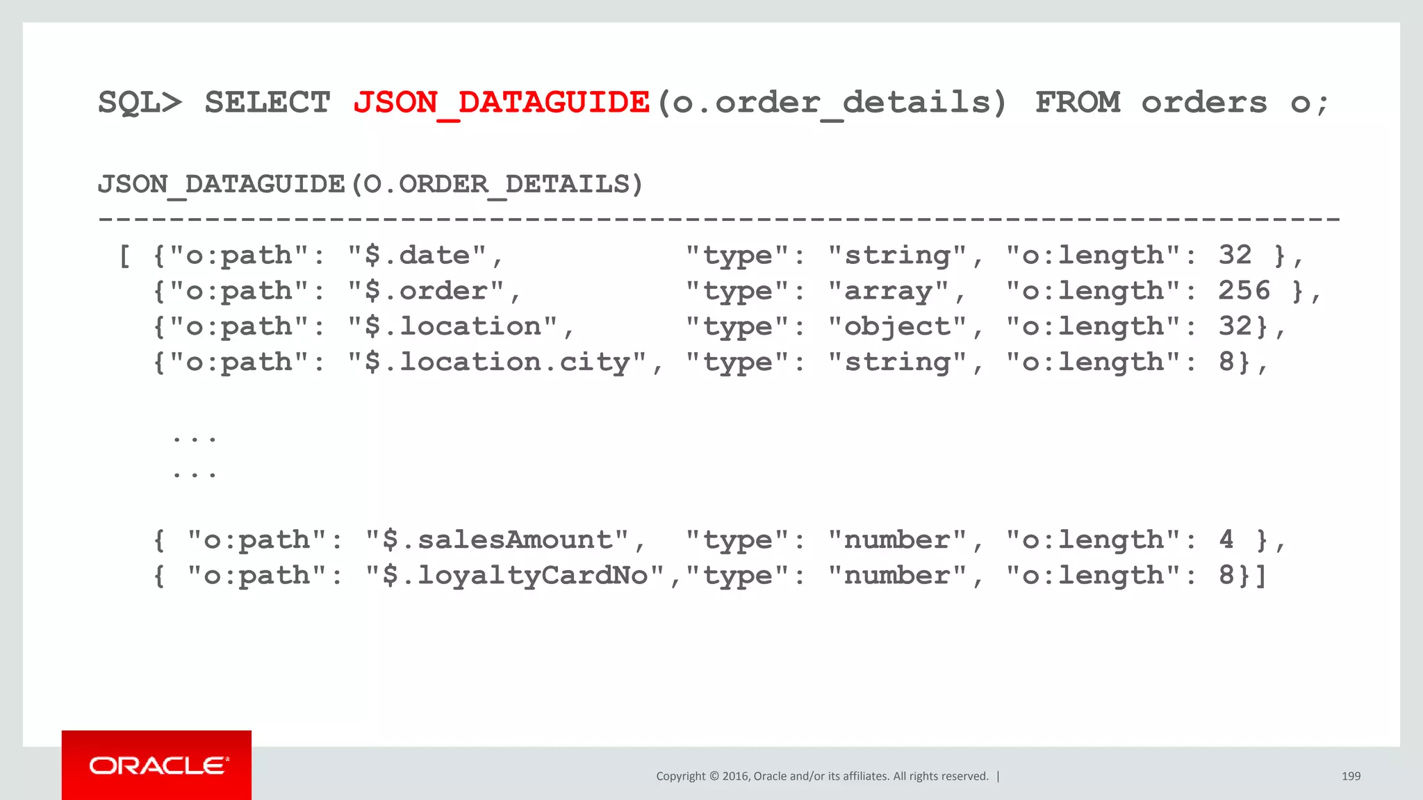 Copyright © 2016, Oracle and/or its affiliates. All rights reserved. | 199
SQL> SELECT JSON_DATAGUIDE(o.order_details) FROM orders o;
JSON_DATAGUIDE(O.ORDER_DETAILS)
----------------------------------------------------------------------
[ {"o:path": "$.date", "type": "string", "o:length": 32 },
{"o:path": "$.order", "type": "array", "o:length": 256 },
{"o:path": "$.location", "type": "object", "o:length": 32},
{"o:path": "$.location.city", "type": "string", "o:length": 8},
...
...
{ "o:path": "$.salesAmount", "type": "number", "o:length": 4 },
{ "o:path": "$.loyaltyCardNo","type": "number", "o:length": 8}]
 