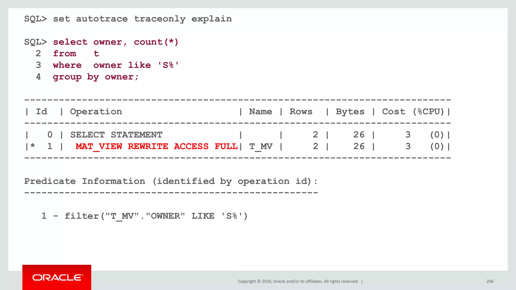 Copyright © 2016, Oracle and/or its affiliates. All rights reserved. | 206
SQL> set autotrace traceonly explain
SQL> select owner, count(*)
2 from t
3 where owner like 'S%'
4 group by owner;
--------------------------------------------------------------------------
| Id | Operation | Name | Rows | Bytes | Cost (%CPU)|
--------------------------------------------------------------------------
| 0 | SELECT STATEMENT | | 2 | 26 | 3 (0)|
|* 1 | MAT_VIEW REWRITE ACCESS FULL| T_MV | 2 | 26 | 3 (0)|
--------------------------------------------------------------------------
Predicate Information (identified by operation id):
---------------------------------------------------
1 - filter("T_MV"."OWNER" LIKE 'S%')
 