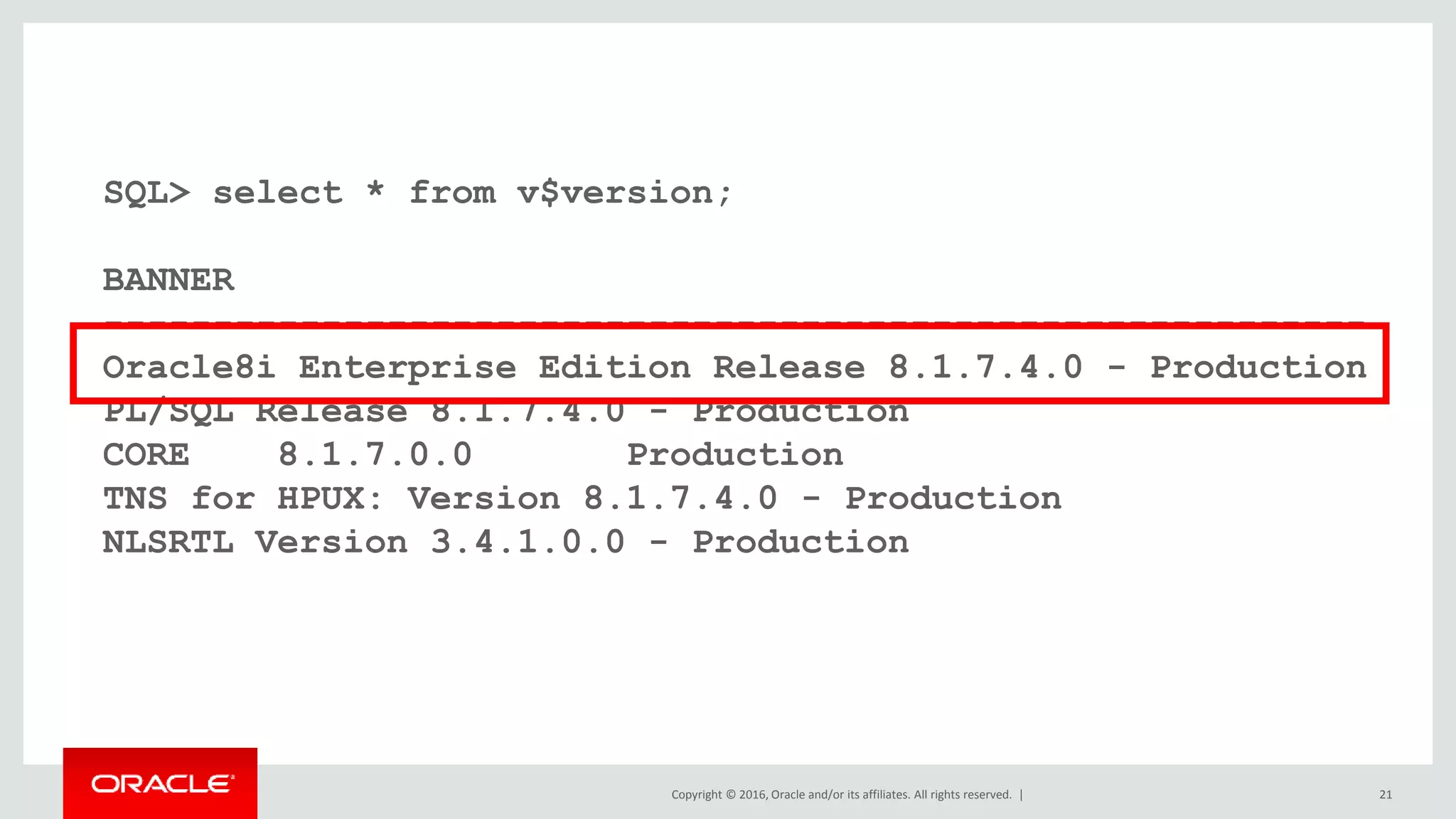 Copyright © 2016, Oracle and/or its affiliates. All rights reserved. | 21
SQL> select * from v$version;
BANNER
----------------------------------------------------------
Oracle8i Enterprise Edition Release 8.1.7.4.0 - Production
PL/SQL Release 8.1.7.4.0 - Production
CORE 8.1.7.0.0 Production
TNS for HPUX: Version 8.1.7.4.0 - Production
NLSRTL Version 3.4.1.0.0 - Production
 