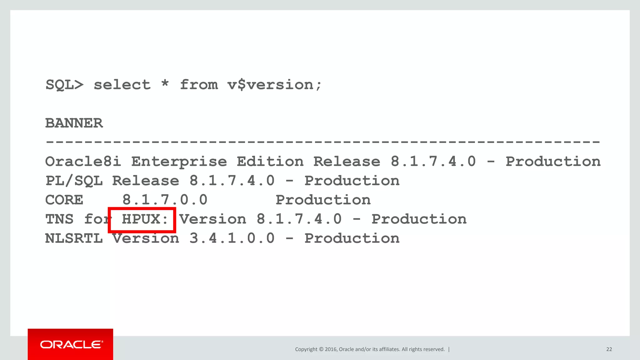 Copyright © 2016, Oracle and/or its affiliates. All rights reserved. | 22
SQL> select * from v$version;
BANNER
----------------------------------------------------------
Oracle8i Enterprise Edition Release 8.1.7.4.0 - Production
PL/SQL Release 8.1.7.4.0 - Production
CORE 8.1.7.0.0 Production
TNS for HPUX: Version 8.1.7.4.0 - Production
NLSRTL Version 3.4.1.0.0 - Production
 
