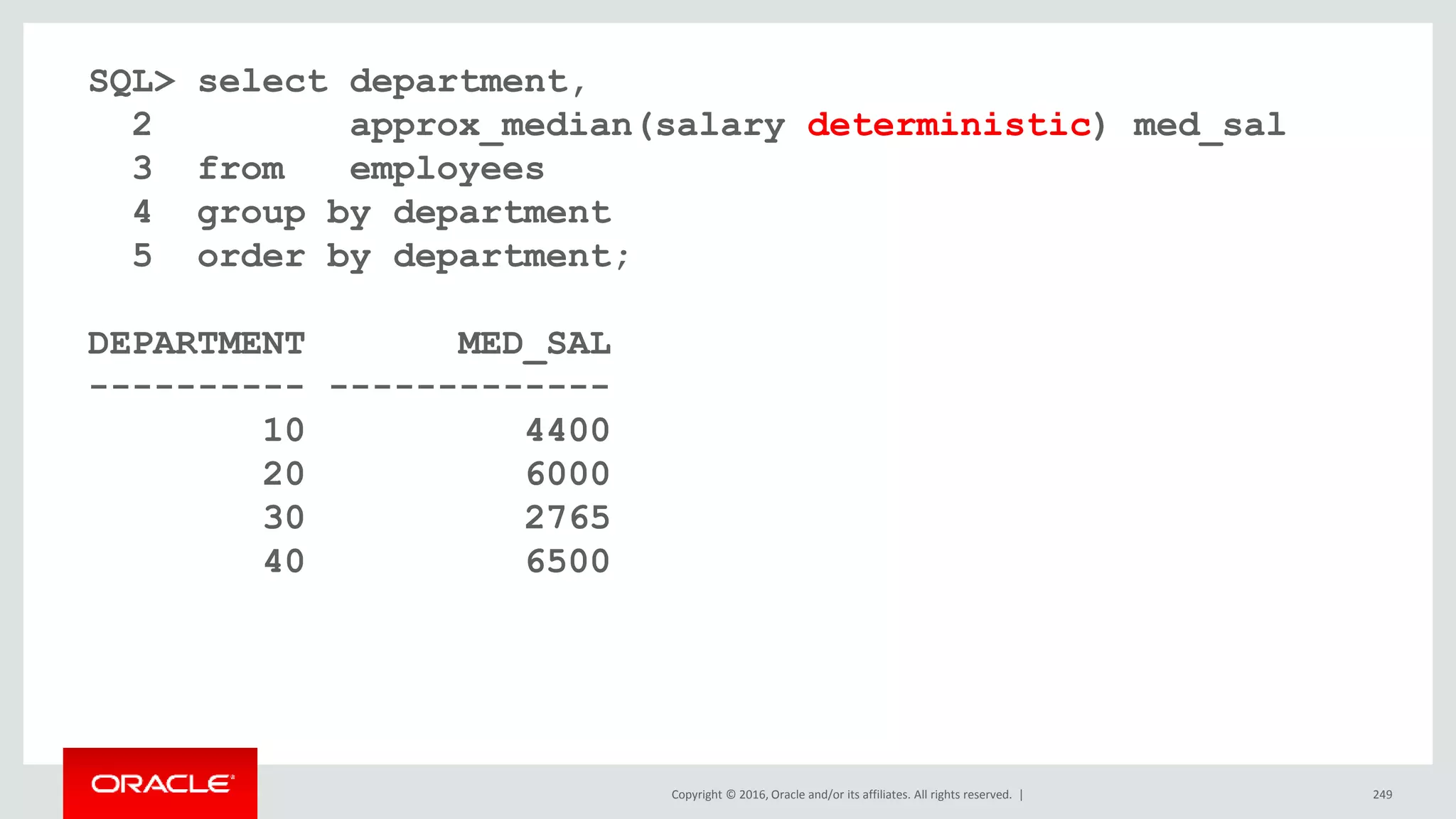 Copyright © 2016, Oracle and/or its affiliates. All rights reserved. | 249
SQL> select department,
2 approx_median(salary deterministic) med_sal
3 from employees
4 group by department
5 order by department;
DEPARTMENT MED_SAL
---------- -------------
10 4400
20 6000
30 2765
40 6500
 