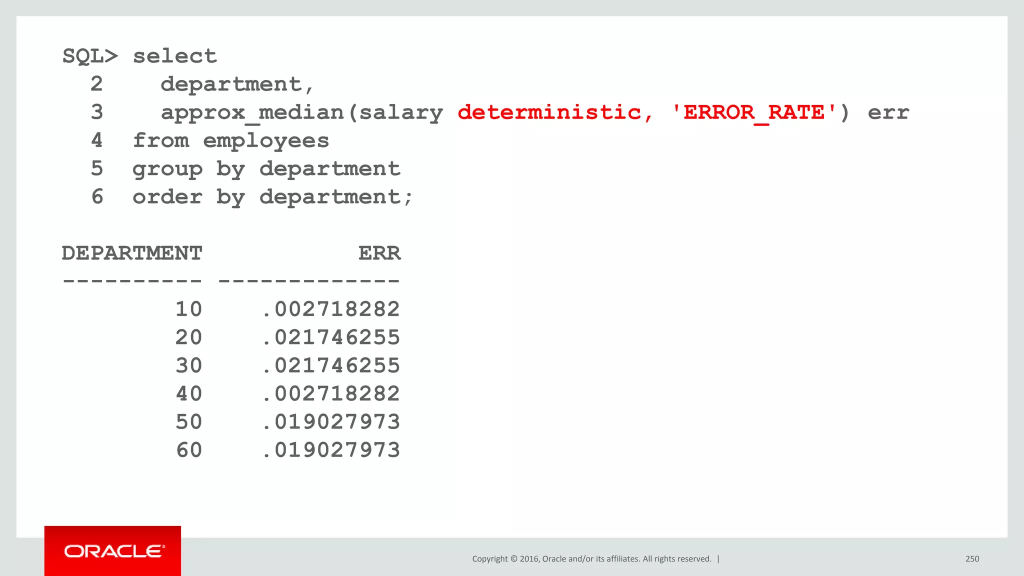 Copyright © 2016, Oracle and/or its affiliates. All rights reserved. | 250
SQL> select
2 department,
3 approx_median(salary deterministic, 'ERROR_RATE') err
4 from employees
5 group by department
6 order by department;
DEPARTMENT ERR
---------- -------------
10 .002718282
20 .021746255
30 .021746255
40 .002718282
50 .019027973
60 .019027973
 
