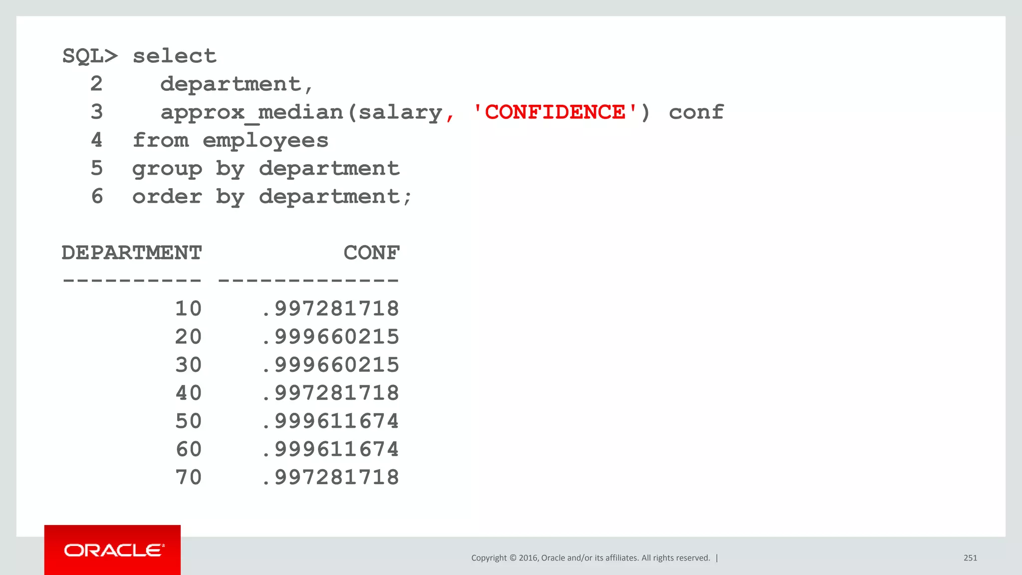Copyright © 2016, Oracle and/or its affiliates. All rights reserved. | 251
SQL> select
2 department,
3 approx_median(salary, 'CONFIDENCE') conf
4 from employees
5 group by department
6 order by department;
DEPARTMENT CONF
---------- -------------
10 .997281718
20 .999660215
30 .999660215
40 .997281718
50 .999611674
60 .999611674
70 .997281718
 