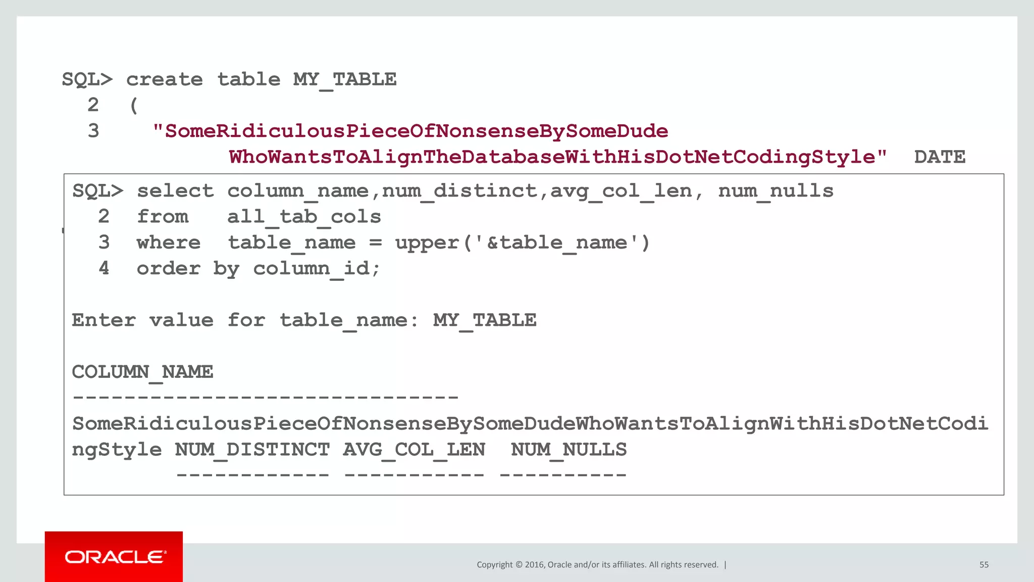 Copyright © 2016, Oracle and/or its affiliates. All rights reserved. | 55
SQL> create table MY_TABLE
2 (
3 "SomeRidiculousPieceOfNonsenseBySomeDude
WhoWantsToAlignTheDatabaseWithHisDotNetCodingStyle" DATE
4 );
Table created.
SQL> select column_name,num_distinct,avg_col_len, num_nulls
2 from all_tab_cols
3 where table_name = upper('&table_name')
4 order by column_id;
Enter value for table_name: MY_TABLE
COLUMN_NAME
------------------------------
SomeRidiculousPieceOfNonsenseBySomeDudeWhoWantsToAlignWithHisDotNetCodi
ngStyle NUM_DISTINCT AVG_COL_LEN NUM_NULLS
------------ ----------- ----------
 