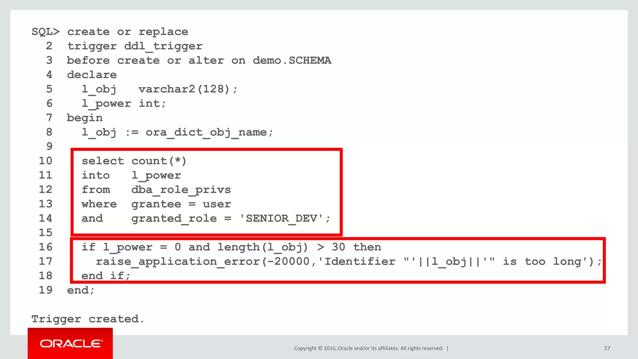 Copyright © 2016, Oracle and/or its affiliates. All rights reserved. | 57
SQL> create or replace
2 trigger ddl_trigger
3 before create or alter on demo.SCHEMA
4 declare
5 l_obj varchar2(128);
6 l_power int;
7 begin
8 l_obj := ora_dict_obj_name;
9
10 select count(*)
11 into l_power
12 from dba_role_privs
13 where grantee = user
14 and granted_role = 'SENIOR_DEV';
15
16 if l_power = 0 and length(l_obj) > 30 then
17 raise_application_error(-20000,'Identifier "'||l_obj||'" is too long');
18 end if;
19 end;
Trigger created.
 