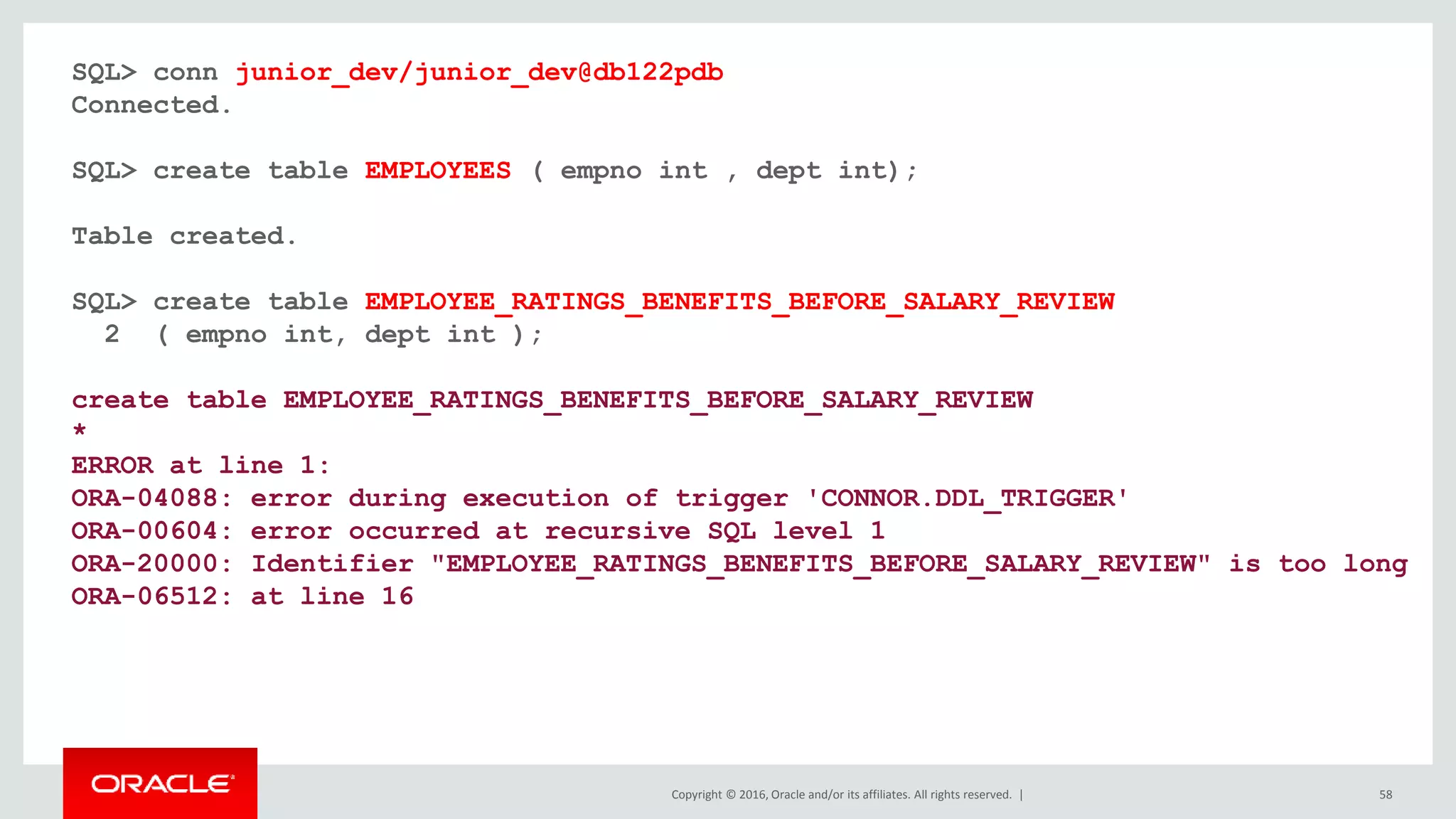 Copyright © 2016, Oracle and/or its affiliates. All rights reserved. | 58
SQL> conn junior_dev/junior_dev@db122pdb
Connected.
SQL> create table EMPLOYEES ( empno int , dept int);
Table created.
SQL> create table EMPLOYEE_RATINGS_BENEFITS_BEFORE_SALARY_REVIEW
2 ( empno int, dept int );
create table EMPLOYEE_RATINGS_BENEFITS_BEFORE_SALARY_REVIEW
*
ERROR at line 1:
ORA-04088: error during execution of trigger 'CONNOR.DDL_TRIGGER'
ORA-00604: error occurred at recursive SQL level 1
ORA-20000: Identifier "EMPLOYEE_RATINGS_BENEFITS_BEFORE_SALARY_REVIEW" is too long
ORA-06512: at line 16
 