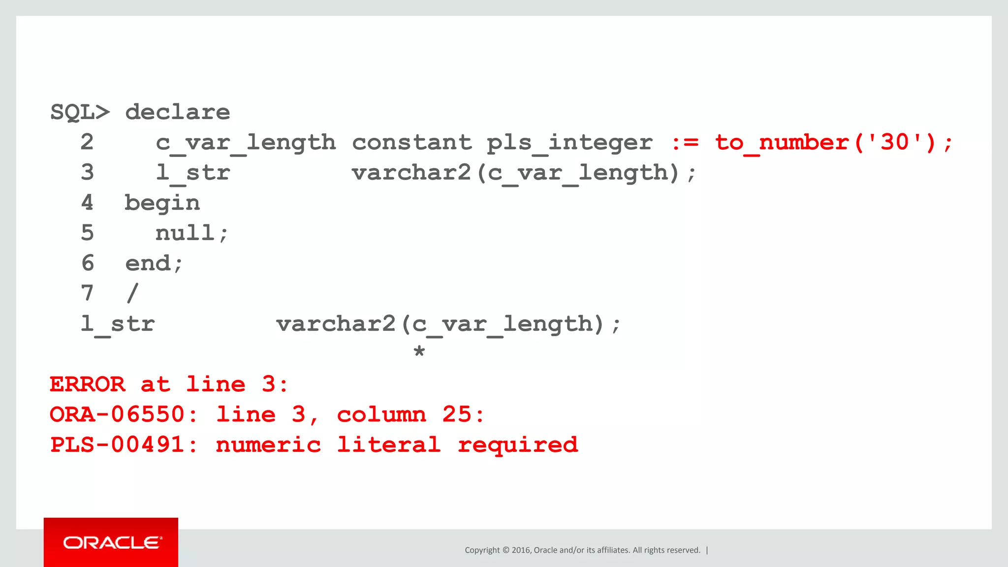 Copyright © 2016, Oracle and/or its affiliates. All rights reserved. |
SQL> declare
2 c_var_length constant pls_integer := to_number('30');
3 l_str varchar2(c_var_length);
4 begin
5 null;
6 end;
7 /
l_str varchar2(c_var_length);
*
ERROR at line 3:
ORA-06550: line 3, column 25:
PLS-00491: numeric literal required
 