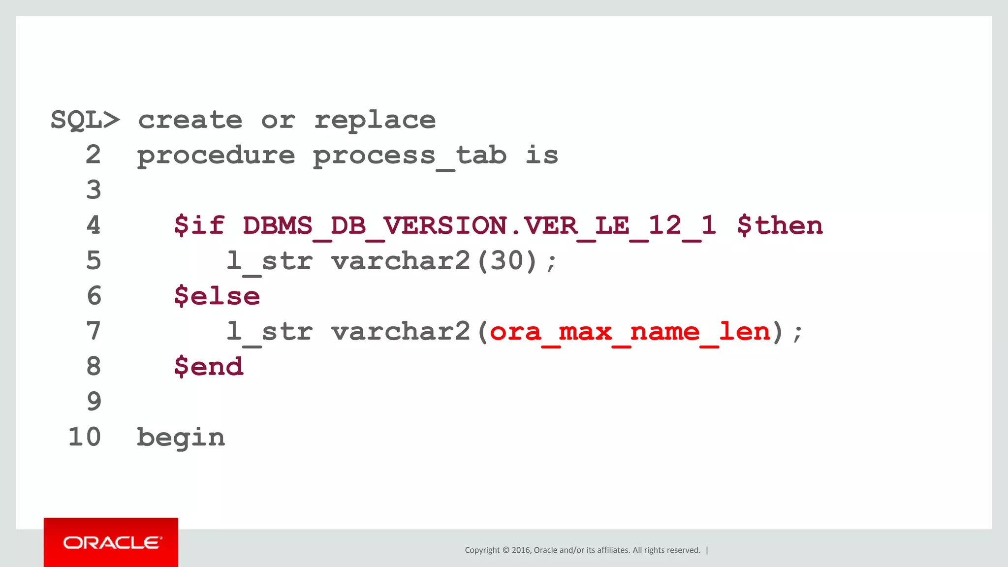 Copyright © 2016, Oracle and/or its affiliates. All rights reserved. |
SQL> create or replace
2 procedure process_tab is
3
4 $if DBMS_DB_VERSION.VER_LE_12_1 $then
5 l_str varchar2(30);
6 $else
7 l_str varchar2(ora_max_name_len);
8 $end
9
10 begin
 