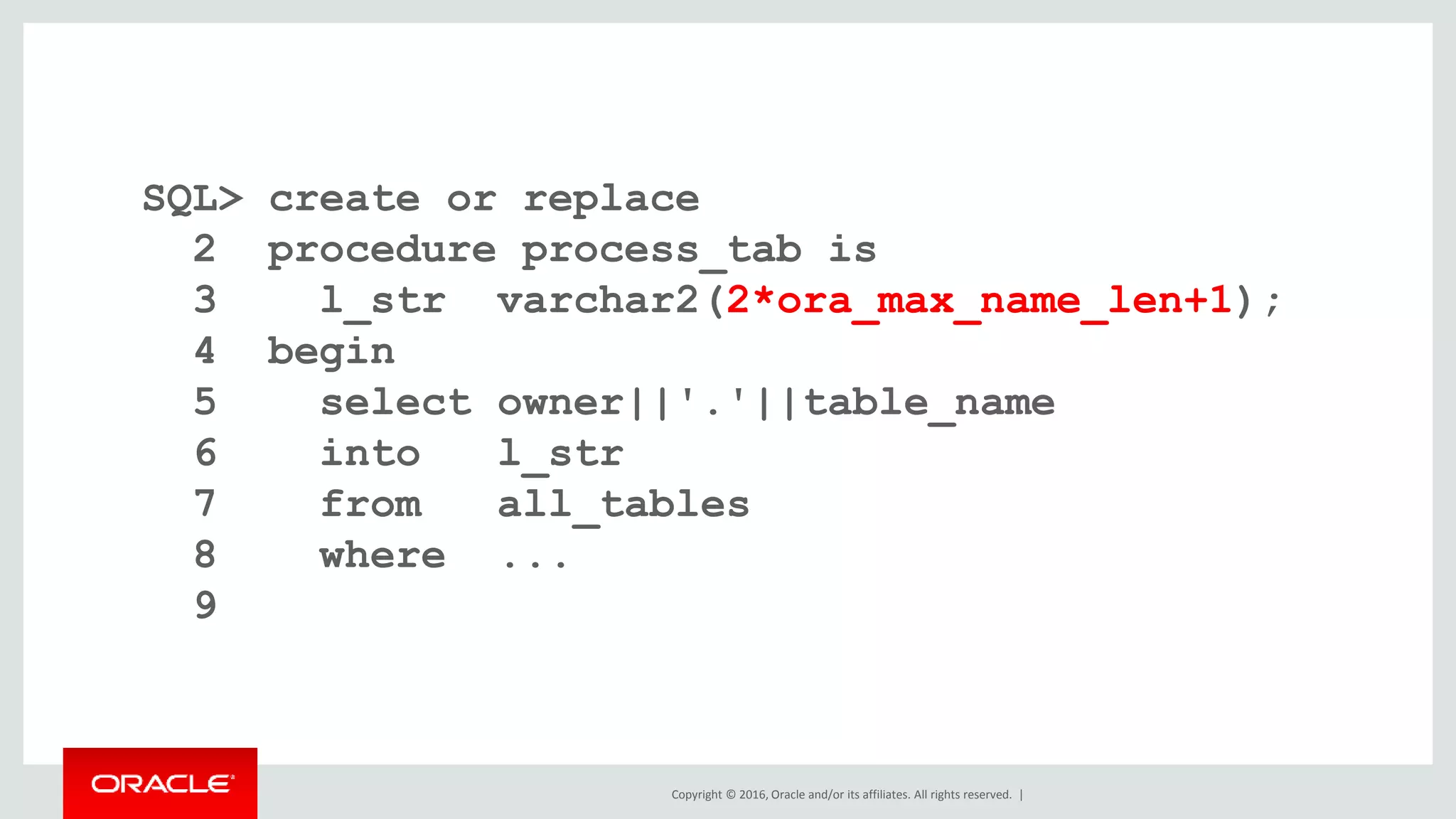 Copyright © 2016, Oracle and/or its affiliates. All rights reserved. |
SQL> create or replace
2 procedure process_tab is
3 l_str varchar2(2*ora_max_name_len+1);
4 begin
5 select owner||'.'||table_name
6 into l_str
7 from all_tables
8 where ...
9
 