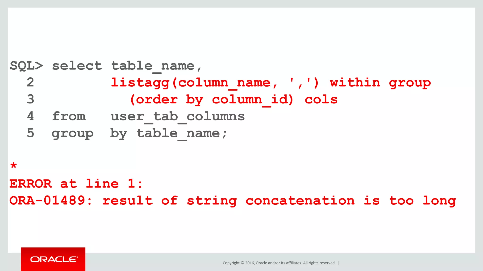 Copyright © 2016, Oracle and/or its affiliates. All rights reserved. |
SQL> select table_name,
2 listagg(column_name, ',') within group
3 (order by column_id) cols
4 from user_tab_columns
5 group by table_name;
*
ERROR at line 1:
ORA-01489: result of string concatenation is too long
 